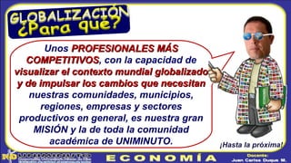 Unos PROFESIONALES MÁSPROFESIONALES MÁS
COMPETITIVOSCOMPETITIVOS, con la capacidad de
visualizar el contexto mundial globalizadovisualizar el contexto mundial globalizado
y de impulsar los cambios que necesitany de impulsar los cambios que necesitan
nuestras comunidades, municipios,
regiones, empresas y sectores
productivos en general, es nuestra gran
MISIÓN y la de toda la comunidad
académica de UNIMINUTO. ¡Hasta la próxima!
 