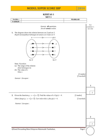 MODUL	
  SUPER	
  SCORE	
  SBP	
   2014	
  
©Panel	
  Perunding	
  Mata	
  Pelajaran	
  Matematik	
  Tambahan,	
  	
   Page	
  1	
  
KERTAS 1
SET 1
NAMA : MARKAH
TARIKH :
Answer all questions.
Jawab semua soalan.
1. The diagram shows the relation between set X and set Y.
Rajah menunjukkan hubungan di antara set X dan set Y.
State /Nyatakan
(a) The range of the relation
Julat hubungan itu
(b) The value of x
Nilai x
[2 marks]
[2 markah]
Answer / Jawapan :
2. Given the function g : x → 5−x . Find the values of x if g(x) = 4. [2 marks]
Diberi fungsi g : x → 5−x . Cari nilai-nilai x jika g(x) = 4. [2 markah]
Answer / Jawapan :
For
examiner’s
use only
2
2
2
1
x g(x)
– 4
x
1
4 6
3
2
– 2
x
Set X Set Y
 