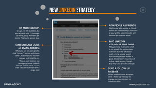 11
ADD PEOPLE AS FRIENDS
Additionally, add people as friends,
before this functionality is restricted
at your profile. Later LinkedIn will
demand you to enter email.
SEND A FOLLOW UP
MESSAGE
When your invite was accepted,
send a follow up message to
engage your new contact for
communication
NO MORE GROUPS
Groups are still available, but
you can send only 15 messages
to fellow group members per
month. This tool is almost dead
SEND MESSAGE USING
AN EMAIL ADDRESS
When you are on users profile,
click “connect” button and choose
“other”. Put email and fill in the
message text (see the pic).
Thus, a user receives two
messages at once: LinkedIn
message and an email . So you
make a double outreach with a
single click!
PAID LINKEDIN
VERSION IS STILL POOR
They give only 25 InMails which
is not enough for serious sales
outreach. BUT the advanced
multi-criteria people search
functionality at Lead Builder is
good. We still don’t recommend
to buy a paid version, though.
Buy only if you are rich enough
www.ganja.com.uaGANJA AGENCY
 