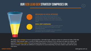 www.ganja.com.ua
We apply a push strategy to ensure a good lead flow. Normally to get a decision maker on a phone we make a FIVE step
approach: TWO linkedIn steps + a series of THREE emails sent to a person if he or she does not reply via LinkedIn. We
approach 2-3 decision makers from each prospecting company. It is hard to believe, but we never make cold calls to
reach our buyers. Cold calls are inefficient in comparison to social networking. You have a better reach with the same
man hours.
MESSAGING VIA SOCIAL NETWORKS
LinkedIn, MeetUp, Xing, Facebook and Vkontakte –
powerful tools to find and reach people that you don’t
know personally. LinkedIn is a tool number one to reach
with high velocity CTOs/CIOs or any other C-Level decision
makers .
EMAIL DRIP CAMPAIGNS
Email strategy was spoiled by spammers and does not work
alone well. But it is a good tool to support your social
networking activities.
Try to automate email campaigns with various platforms
and software, that are available nowadays
4
GANJA AGENCY
 