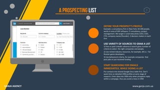 DEFINE YOUR PROSPECT’S PROFILE
Example: a consultancy firm in New York, 50-200 people,
works in area of ERP software, IT consultancy, project
management. We target C-Level executives (CEO, COO,
CTO, company owner/founder). 2 decision makers in each
firm
USE VARIETY OF SOURCES TO GRAB A LIST
1) free or paid LinkedIn advance d search gives number of
criteria to select the right companies and people;
2) Use niched industry resources, for example, dtf.ru – for
Russian game developers;
3) Use behavioral criteria, for example companies that
post jobs or just received funding
START SEARCHING FOR EMAILS
IMMEDIATELY, WHILE DOING A LIST
Put contacts into shared Google Docs table first. Don’t
waist time on detailed CRM profiles at early stage of
research. Enter data into CRM only when prospects reply
within a campaign, thus you avoid a mess in CRM
7
www.ganja.com.uaGANJA AGENCY
 