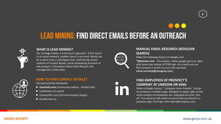 8
WHAT IS LEAD MINING?
Our strategy implies a multi touch approach. A first touch
is via social network, another touch is via email. Rarely can
be a call or even a cold Skype chat. Lead mining means
research of contact details, social networking accounts of
the prospect, information about their lifecycle and
management of this data.
HOW TO FIND CONTACT DETAILS?
Use paid and free databases:
► Zoominfo.com (community edition , limited free)
► Insideview.com (paid)
► Connectifier.com (Chrome browser plugin)
► Emailhunter.co
MANUAL EMAIL RESEARCH (BOOLEAN
SEARCH)
Make the following inquiry to Google.com:
*@domain.com – this inquiry makes google give out data
with some text instead of STAR sign. As a result you can
find company’s email structure (for example
name.surname@company.com).
FIND EMPLOYEES OF PROSPECT’S
COMPANY AT LINKEDIN OR XING
Make a Google inquiry: “ company name linkedin” and go
to company’s LinkedIn page. Navigate to upper right corner
where avatars of employees are indicated and click “See
all”. Put names to the email structure that you found in a
previous step. You’ll get: john.deere@company.com
www.ganja.com.uaGANJA AGENCY
 