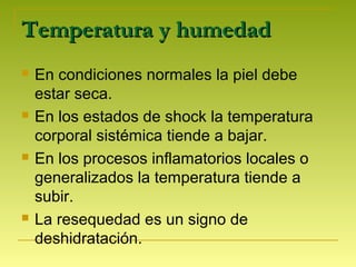 Temperatura y humedadTemperatura y humedad
 En condiciones normales la piel debe
estar seca.
 En los estados de shock la temperatura
corporal sistémica tiende a bajar.
 En los procesos inflamatorios locales o
generalizados la temperatura tiende a
subir.
 La resequedad es un signo de
deshidratación.
 