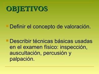 OBJETIVOSOBJETIVOS
 Definir el concepto de valoración.
 Describir técnicas básicas usadas
en el examen físico: inspección,
auscultación, percusión y
palpación.
 