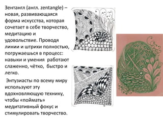 Зентангл (англ. zentangle) –
новая, развивающаяся
форма искусства, которая
сочетает в себе творчество,
медитацию и
удовольствие. Проводя
линии и штрихи полностью,
погружаешься в процесс:
навыки и умения работают
слаженно, чётко, быстро и
легко.
Энтузиасты по всему миру
используют эту
вдохновляющую технику,
чтобы «поймать»
медитативный фокус и
стимулировать творчество.
 