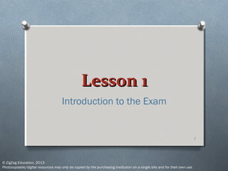 Lesson 1Lesson 1
Introduction to the Exam
1
© ZigZag Education, 2013
Photocopiable/digital resources may only be copied by the purchasing institution on a single site and for their own use
 