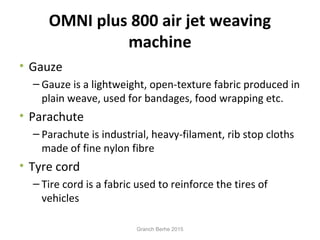 OMNI plus 800 air jet weaving
machine
• Gauze
– Gauze is a lightweight, open-texture fabric produced in
plain weave, used for bandages, food wrapping etc.
• Parachute
– Parachute is industrial, heavy-filament, rib stop cloths
made of fine nylon fibre
• Tyre cord
– Tire cord is a fabric used to reinforce the tires of
vehicles
Granch Berhe 2015
 