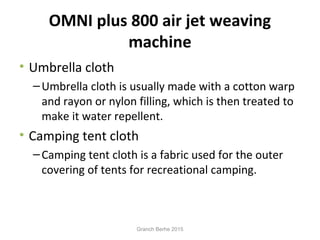 OMNI plus 800 air jet weaving
machine
• Umbrella cloth
–Umbrella cloth is usually made with a cotton warp
and rayon or nylon filling, which is then treated to
make it water repellent.
• Camping tent cloth
–Camping tent cloth is a fabric used for the outer
covering of tents for recreational camping.
Granch Berhe 2015
 