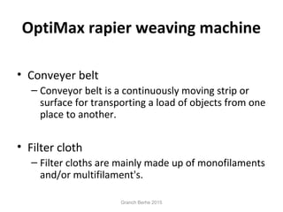 OptiMax rapier weaving machine
• Conveyer belt
– Conveyor belt is a continuously moving strip or
surface for transporting a load of objects from one
place to another.
• Filter cloth
– Filter cloths are mainly made up of monofilaments
and/or multifilament's.
Granch Berhe 2015
 
