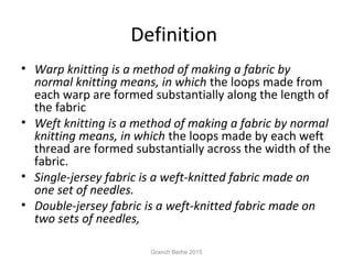 Definition
• Warp knitting is a method of making a fabric by
normal knitting means, in which the loops made from
each warp are formed substantially along the length of
the fabric
• Weft knitting is a method of making a fabric by normal
knitting means, in which the loops made by each weft
thread are formed substantially across the width of the
fabric.
• Single-jersey fabric is a weft-knitted fabric made on
one set of needles.
• Double-jersey fabric is a weft-knitted fabric made on
two sets of needles,
Granch Berhe 2015
 