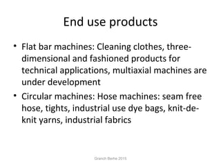 End use products
• Flat bar machines: Cleaning clothes, three-
dimensional and fashioned products for
technical applications, multiaxial machines are
under development
• Circular machines: Hose machines: seam free
hose, tights, industrial use dye bags, knit-de-
knit yarns, industrial fabrics
Granch Berhe 2015
 