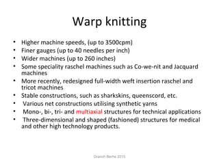 Warp knitting
• Higher machine speeds, (up to 3500cpm)
• Finer gauges (up to 40 needles per inch)
• Wider machines (up to 260 inches)
• Some speciality raschel machines such as Co-we-nit and Jacquard
machines
• More recently, redesigned full-width weft insertion raschel and
tricot machines
• Stable constructions, such as sharkskins, queenscord, etc.
• Various net constructions utilising synthetic yarns
• Mono-, bi-, tri- and multiaxial structures for technical applications
• Three-dimensional and shaped (fashioned) structures for medical
and other high technology products.
Granch Berhe 2015
 