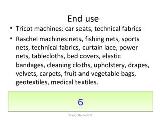 66
• Tricot machines: car seats, technical fabrics
• Raschel machines:nets, fishing nets, sports
nets, technical fabrics, curtain lace, power
nets, tablecloths, bed covers, elastic
bandages, cleaning cloths, upholstery, drapes,
velvets, carpets, fruit and vegetable bags,
geotextiles, medical textiles.
End use
Granch Berhe 2015
 