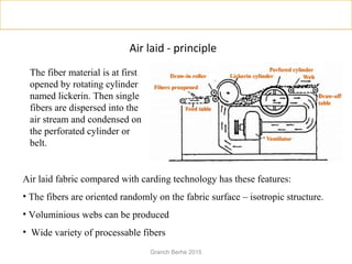 Air laid - principle
The fiber material is at first
opened by rotating cylinder
named lickerin. Then single
fibers are dispersed into the
air stream and condensed on
the perforated cylinder or
belt.
Air laid fabric compared with carding technology has these features:
• The fibers are oriented randomly on the fabric surface – isotropic structure.
• Voluminious webs can be produced
• Wide variety of processable fibers
Granch Berhe 2015
 