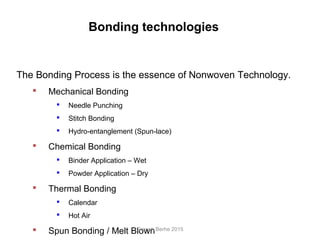 The Bonding Process is the essence of Nonwoven Technology.
 Mechanical Bonding
 Needle Punching
 Stitch Bonding
 Hydro-entanglement (Spun-lace)
 Chemical Bonding
 Binder Application – Wet
 Powder Application – Dry
 Thermal Bonding
 Calendar
 Hot Air
 Spun Bonding / Melt Blown
Bonding technologies
Granch Berhe 2015
 