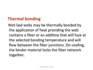 Thermal bonding
Wet-laid webs may be thermally bonded by
the application of heat providing the web
contains a fiber or an additive that will fuse at
the selected bonding temperature and will
flow between the fiber junctions. On cooling,
the binder material locks the fiber network
together.
Granch Berhe 2015
 