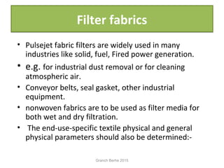 Filter fabricsFilter fabrics
• Pulsejet fabric filters are widely used in many
industries like solid, fuel, Fired power generation.
• e.g. for industrial dust removal or for cleaning
atmospheric air.
• Conveyor belts, seal gasket, other industrial
equipment.
• nonwoven fabrics are to be used as filter media for
both wet and dry filtration.
• The end-use-specific textile physical and general
physical parameters should also be determined:-
Granch Berhe 2015
 