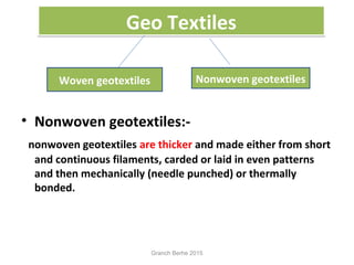 Geo TextilesGeo Textiles
• Nonwoven geotextiles:-
nonwoven geotextiles are thicker and made either from short
and continuous filaments, carded or laid in even patterns
and then mechanically (needle punched) or thermally
bonded.
Woven geotextiles Nonwoven geotextiles
Granch Berhe 2015
 