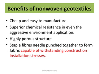 Benefits of nonwoven geotextiles
• Cheap and easy to manufacture.
• Superior chemical resistance in even the
aggressive environment application.
• Highly porous structure
• Staple fibres needle punched together to form
fabric capable of withstanding construction
installation stresses.
Granch Berhe 2015
 