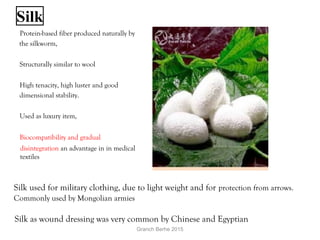 Silk
  Protein-based fiber produced naturally by
the silkworm,
  Structurally similar to wool
  High tenacity, high luster and good
dimensional stability.
  Used as luxury item,
  Biocompatibility and gradual
disintegration an advantage in in medical
textiles
Silk used for military clothing, due to light weight and for protection from arrows.
Commonly used by Mongolian armies
Silk as wound dressing was very common by Chinese and Egyptian
Granch Berhe 2015
 