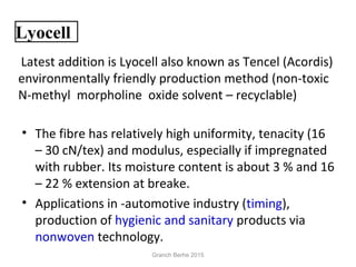 • The fibre has relatively high uniformity, tenacity (16
– 30 cN/tex) and modulus, especially if impregnated
with rubber. Its moisture content is about 3 % and 16
– 22 % extension at breake.
• Applications in -automotive industry (timing),
production of hygienic and sanitary products via
nonwoven technology.
 Latest addition is Lyocell also known as Tencel (Acordis)
environmentally friendly production method (non-toxic
N-methyl morpholine oxide solvent – recyclable)
Lyocell
Granch Berhe 2015
 