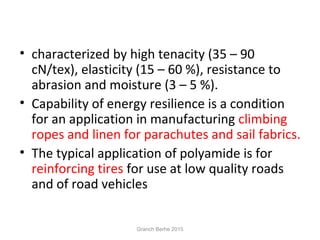 • characterized by high tenacity (35 – 90
cN/tex), elasticity (15 – 60 %), resistance to
abrasion and moisture (3 – 5 %).
• Capability of energy resilience is a condition
for an application in manufacturing climbing
ropes and linen for parachutes and sail fabrics.
• The typical application of polyamide is for
reinforcing tires for use at low quality roads
and of road vehicles
Granch Berhe 2015
 