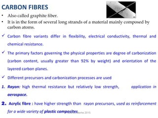 CARBON FIBRES
• Also called graphite fiber.
• It is in the form of several long strands of a material mainly composed by
carbon atoms.
 Carbon fibre variants differ in flexibility, electrical conductivity, thermal and
chemical resistance.
 The primary factors governing the physical properties are degree of carbonization
(carbon content, usually greater than 92% by weight) and orientation of the
layered carbon planes.
 Different precursors and carbonization processes are used
1. Rayon: high thermal resistance but relatively low strength, application in
aerospace.
2. Acrylic fibre : have higher strength than rayon precursors, used as reinforcement
for a wide variety of plastic composites.Granch Berhe 2015
 
