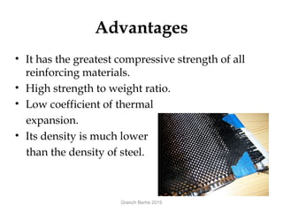 Advantages
• It has the greatest compressive strength of all
reinforcing materials.
• High strength to weight ratio.
• Low coefficient of thermal
expansion.
• Its density is much lower
than the density of steel.
Granch Berhe 2015
 