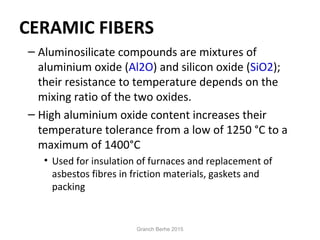 CERAMIC FIBERS
– Aluminosilicate compounds are mixtures of
aluminium oxide (Al2O) and silicon oxide (SiO2);
their resistance to temperature depends on the
mixing ratio of the two oxides.
– High aluminium oxide content increases their
temperature tolerance from a low of 1250 °C to a
maximum of 1400°C
• Used for insulation of furnaces and replacement of
asbestos fibres in friction materials, gaskets and
packing
Granch Berhe 2015
 