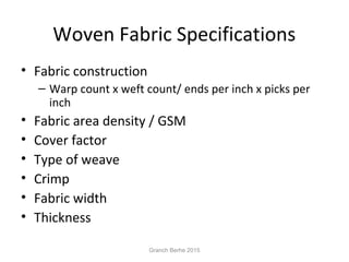 Woven Fabric Specifications
• Fabric construction
– Warp count x weft count/ ends per inch x picks per
inch
• Fabric area density / GSM
• Cover factor
• Type of weave
• Crimp
• Fabric width
• Thickness
Granch Berhe 2015
 
