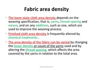 Fabric area density
• The loom state cloth area density depends on the
weaving specification, that is, yarns, thread spacing and
weave, and on any additives, such as size, which are
used to improve the weaving process.
• Finished cloth area density is frequently altered by
chemical treatments .
• The area density of the fabric can be varied by changing
the linear density or count of the yarns used and by
altering the thread spacing, which affects the area
covered by the yarns in relation to the total area.
Granch Berhe 2015
 