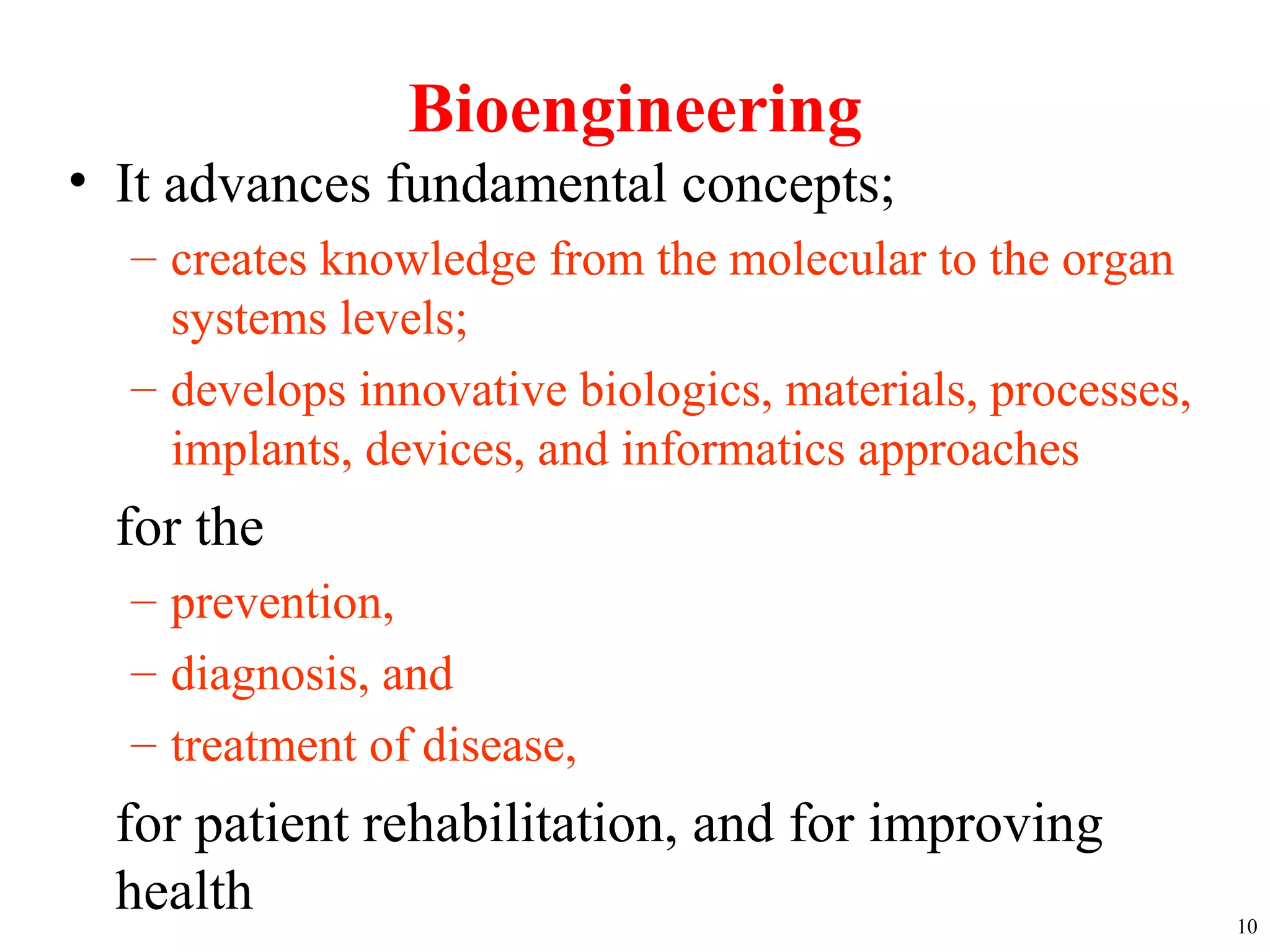 Bioengineering
• It advances fundamental concepts;
– creates knowledge from the molecular to the organ
systems levels;
– develops innovative biologics, materials, processes,
implants, devices, and informatics approaches
for the
– prevention,
– diagnosis, and
– treatment of disease,
for patient rehabilitation, and for improving
health 10
 