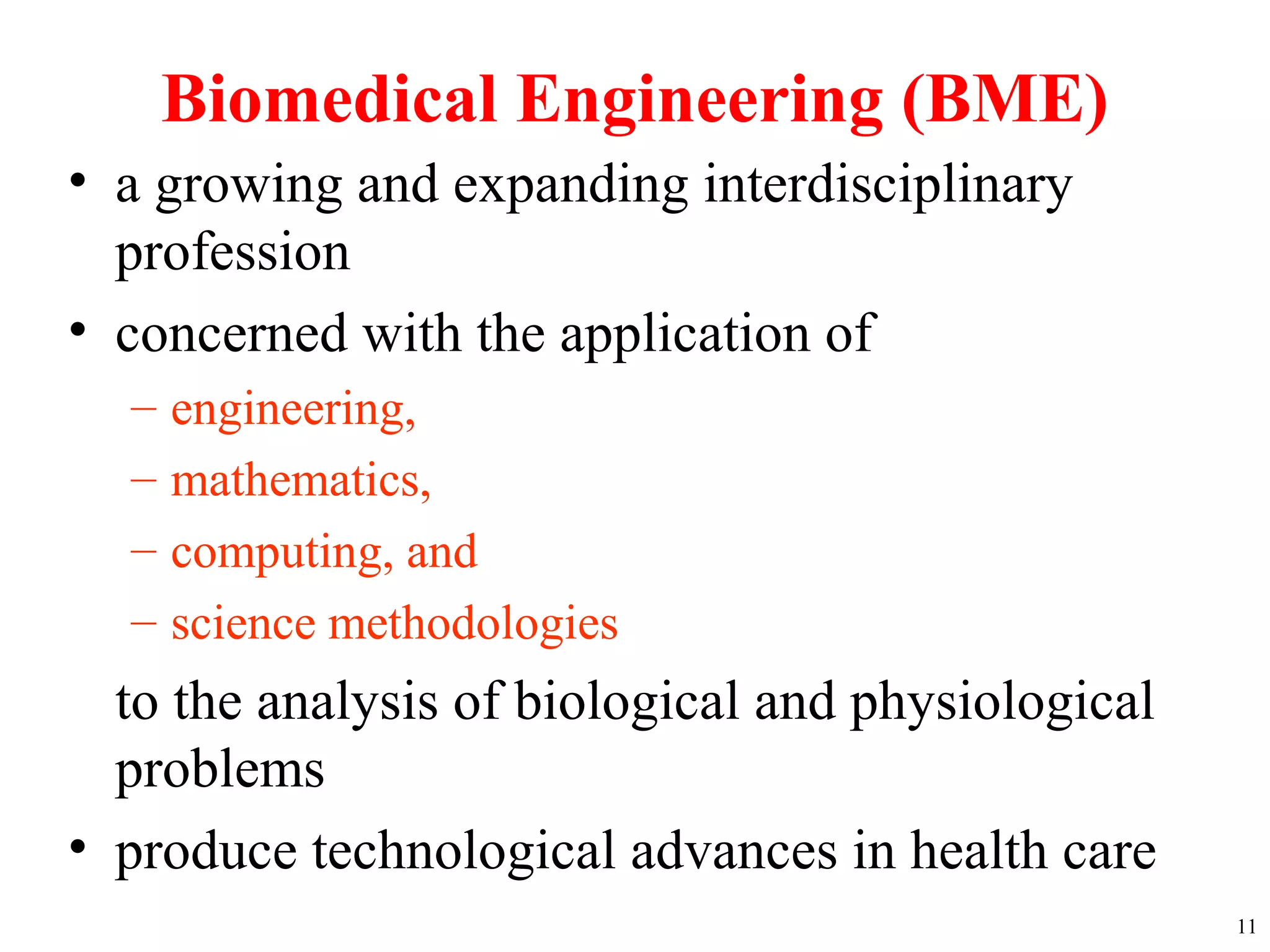 Biomedical Engineering (BME)
• a growing and expanding interdisciplinary
profession
• concerned with the application of
– engineering,
– mathematics,
– computing, and
– science methodologies
to the analysis of biological and physiological
problems
• produce technological advances in health care
11
 