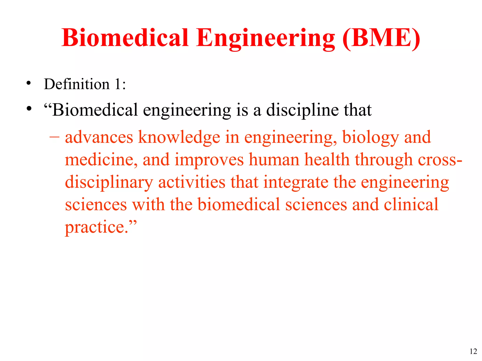 Biomedical Engineering (BME)
• Definition 1:
• “Biomedical engineering is a discipline that
– advances knowledge in engineering, biology and
medicine, and improves human health through cross-
disciplinary activities that integrate the engineering
sciences with the biomedical sciences and clinical
practice.”
12
 