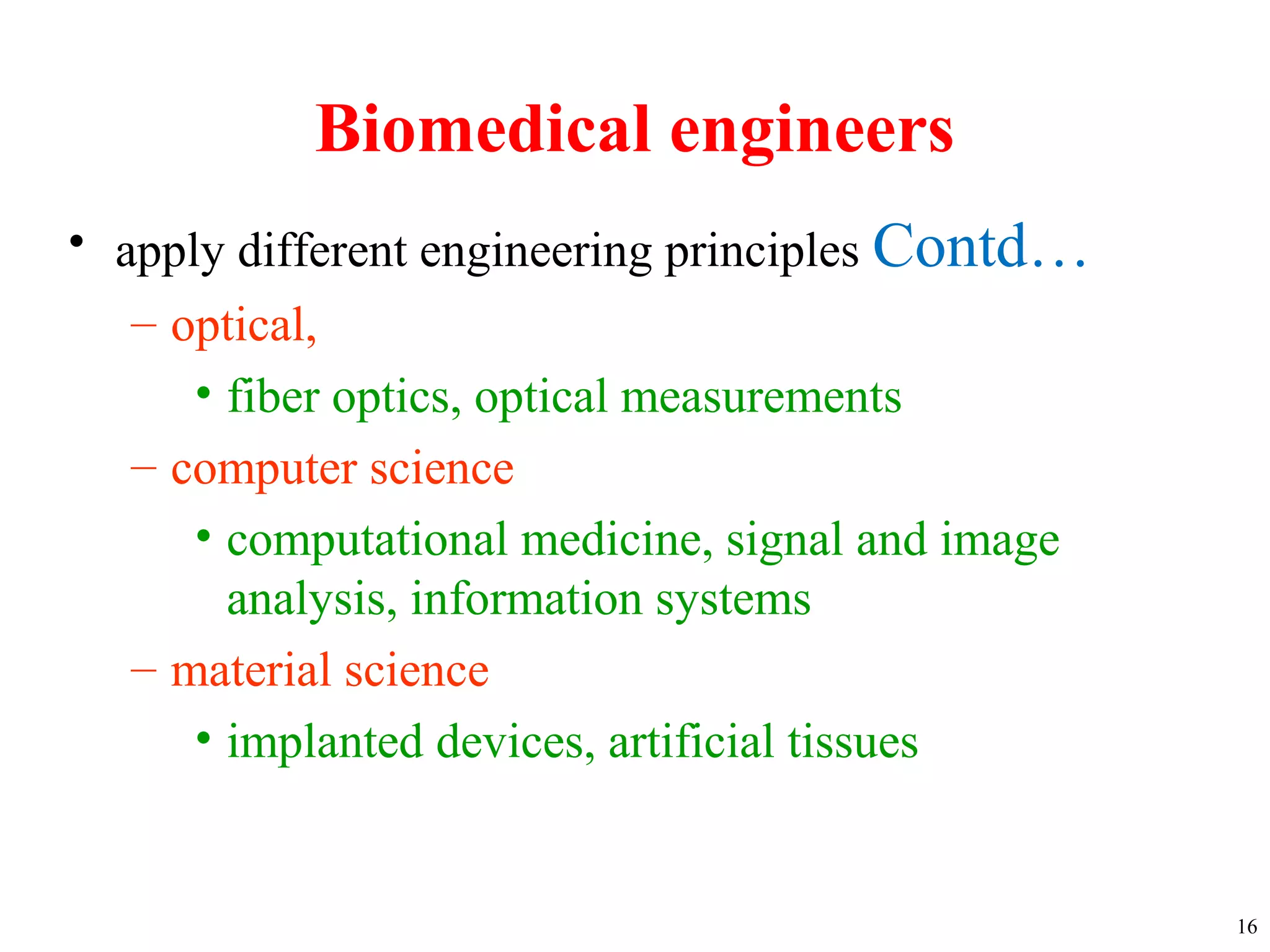 Biomedical engineers
• apply different engineering principles Contd…
– optical,
• fiber optics, optical measurements
– computer science
• computational medicine, signal and image
analysis, information systems
– material science
• implanted devices, artificial tissues
16
 