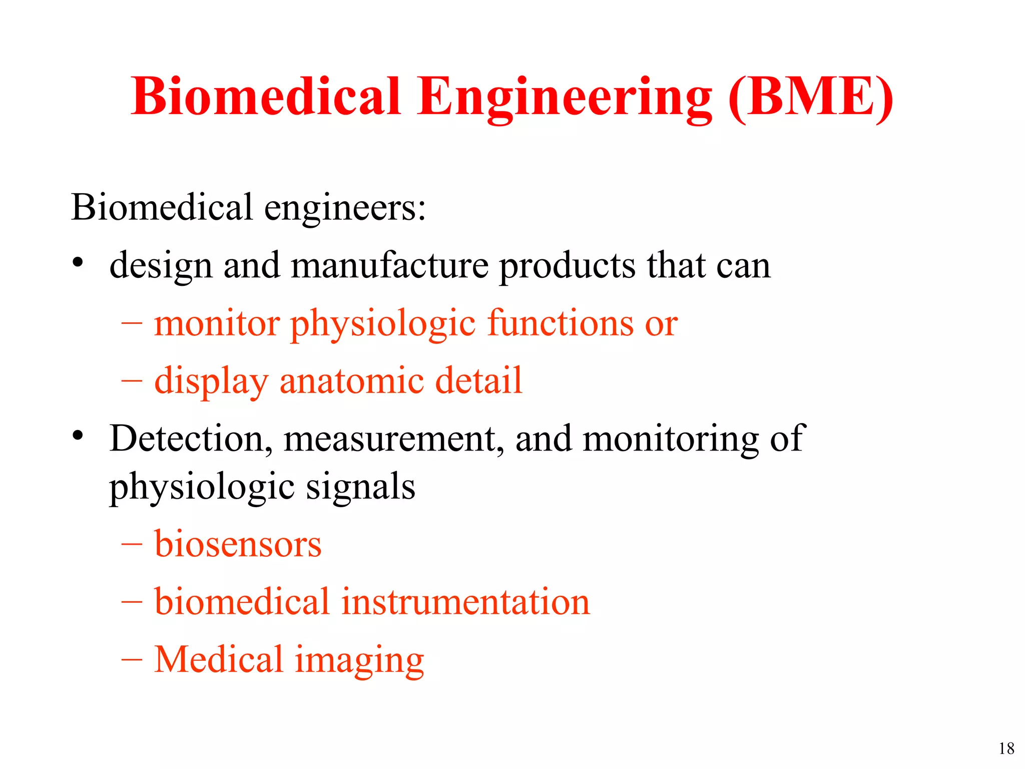 Biomedical Engineering (BME)
Biomedical engineers:
• design and manufacture products that can
– monitor physiologic functions or
– display anatomic detail
• Detection, measurement, and monitoring of
physiologic signals
– biosensors
– biomedical instrumentation
– Medical imaging
18
 
