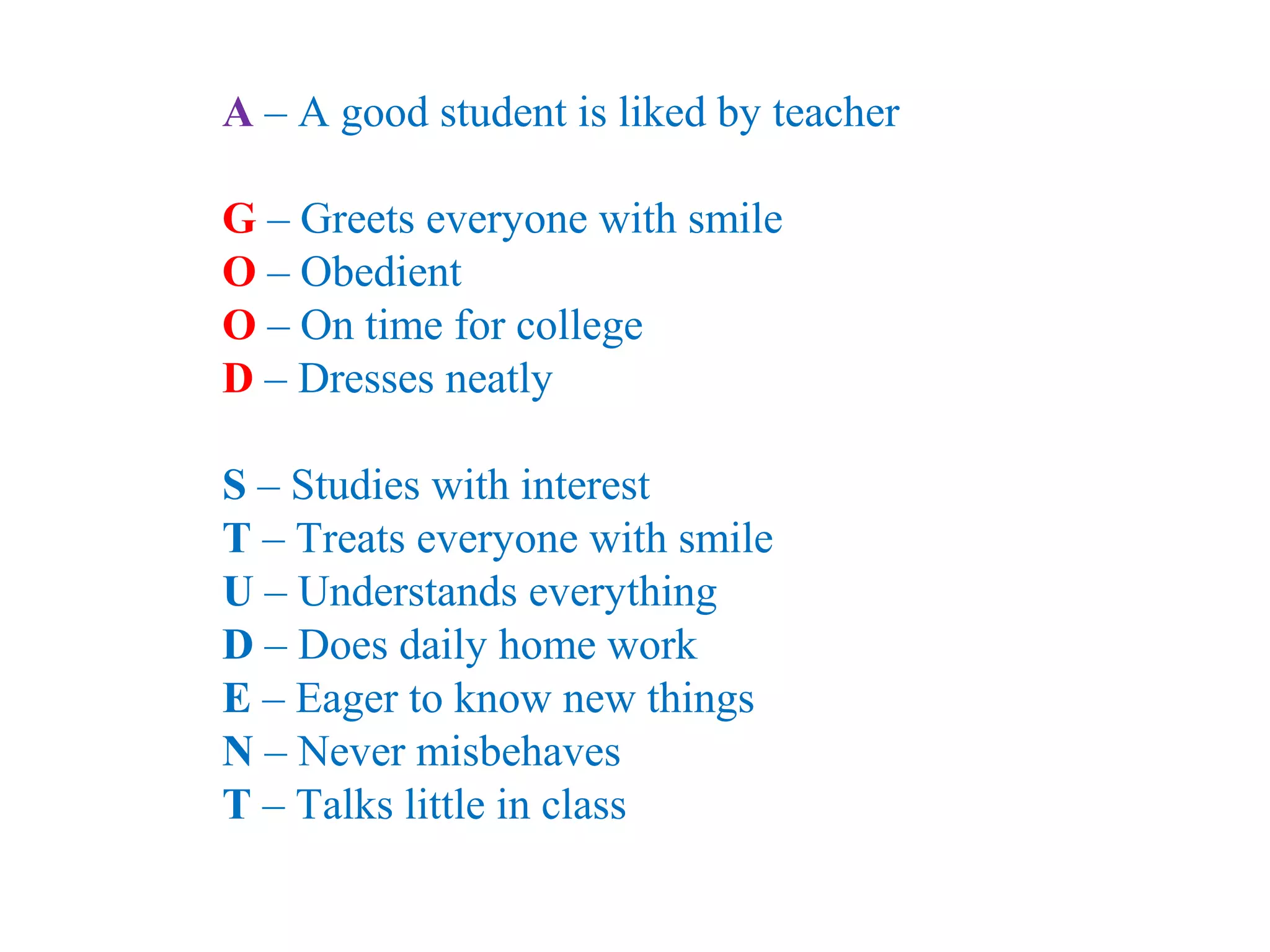 A – A good student is liked by teacher
G – Greets everyone with smile
O – Obedient
O – On time for college
D – Dresses neatly
S – Studies with interest
T – Treats everyone with smile
U – Understands everything
D – Does daily home work
E – Eager to know new things
N – Never misbehaves
T – Talks little in class
 
