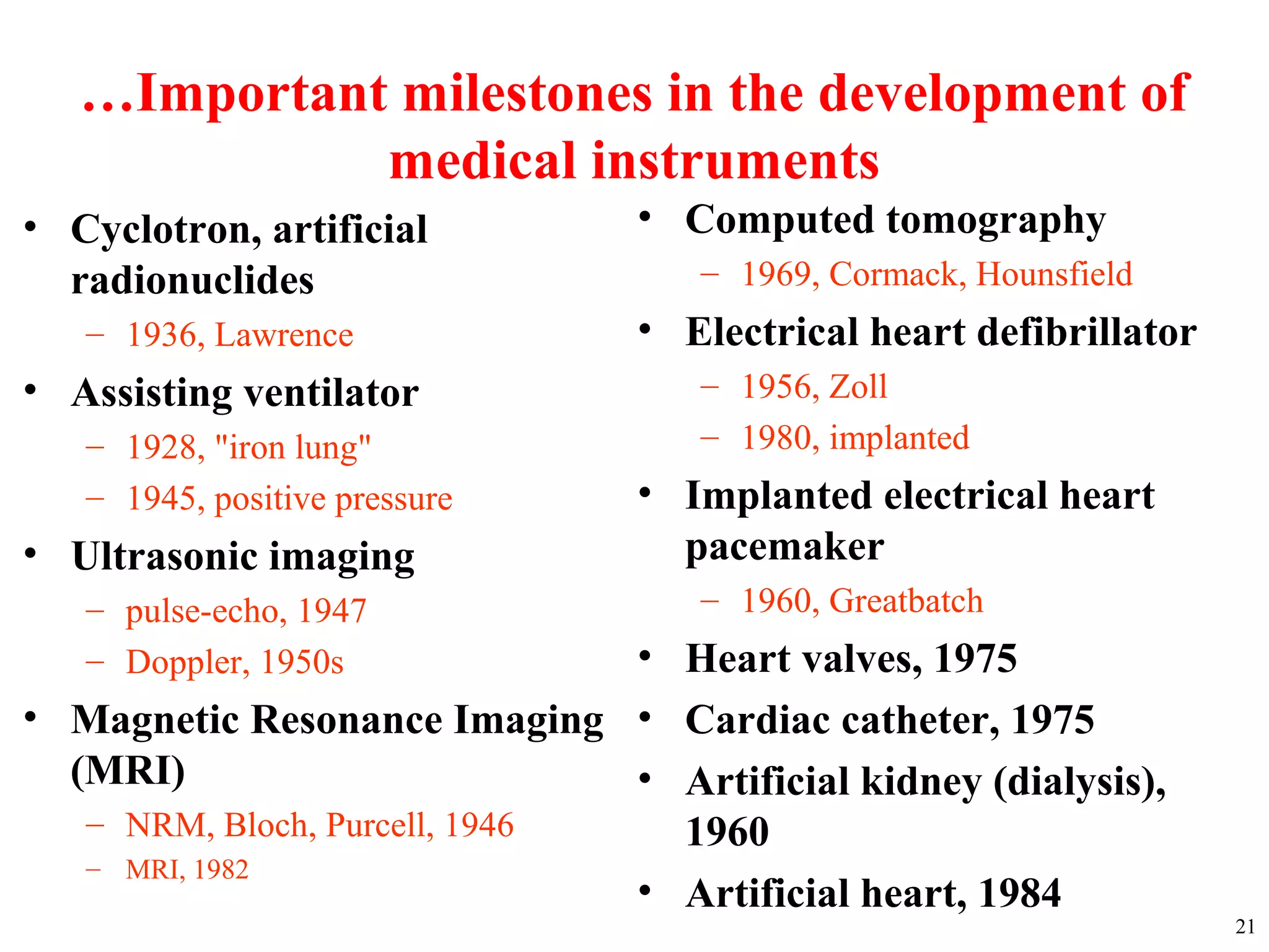 …Important milestones in the development of
medical instruments
• Cyclotron, artificial
radionuclides
– 1936, Lawrence
• Assisting ventilator
– 1928, "iron lung"
– 1945, positive pressure
• Ultrasonic imaging
– pulse-echo, 1947
– Doppler, 1950s
• Magnetic Resonance Imaging
(MRI)
– NRM, Bloch, Purcell, 1946
– MRI, 1982
21
• Computed tomography
– 1969, Cormack, Hounsfield
• Electrical heart defibrillator
– 1956, Zoll
– 1980, implanted
• Implanted electrical heart
pacemaker
– 1960, Greatbatch
• Heart valves, 1975
• Cardiac catheter, 1975
• Artificial kidney (dialysis),
1960
• Artificial heart, 1984
 