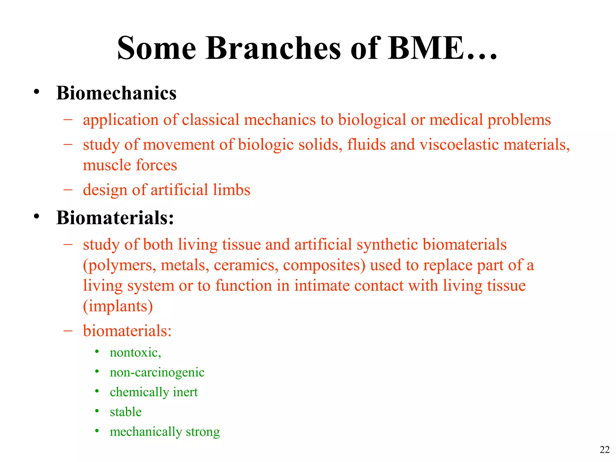 Some Branches of BME…
• Biomechanics
– application of classical mechanics to biological or medical problems
– study of movement of biologic solids, fluids and viscoelastic materials,
muscle forces
– design of artificial limbs
• Biomaterials:
– study of both living tissue and artificial synthetic biomaterials
(polymers, metals, ceramics, composites) used to replace part of a
living system or to function in intimate contact with living tissue
(implants)
– biomaterials:
• nontoxic,
• non-carcinogenic
• chemically inert
• stable
• mechanically strong
22
 