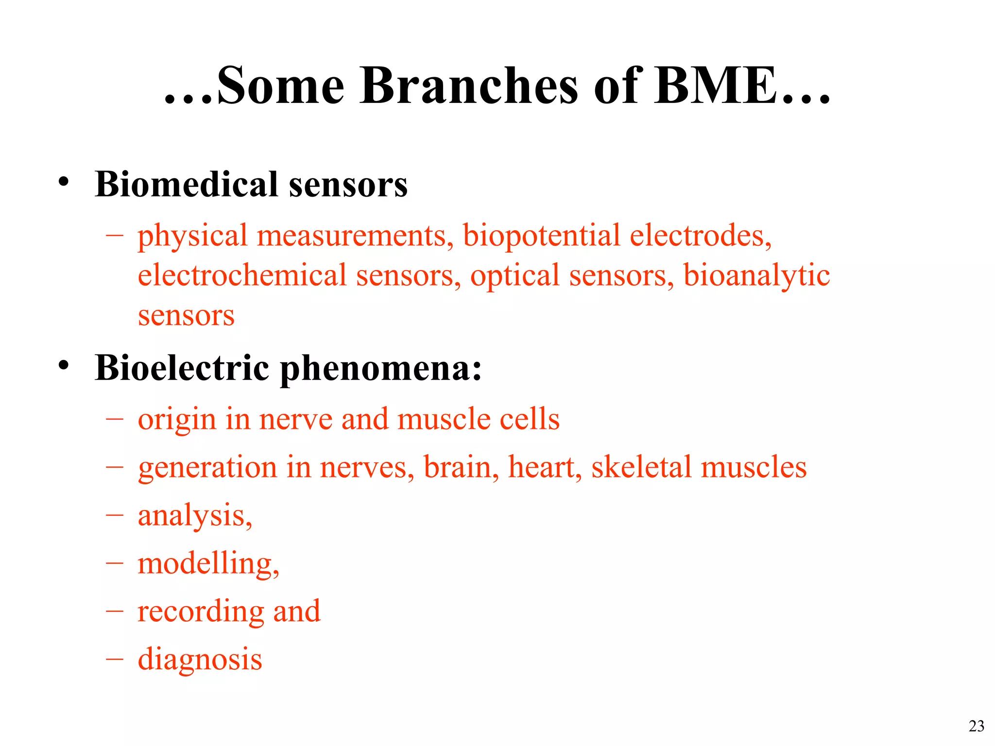 …Some Branches of BME…
• Biomedical sensors
– physical measurements, biopotential electrodes,
electrochemical sensors, optical sensors, bioanalytic
sensors
• Bioelectric phenomena:
– origin in nerve and muscle cells
– generation in nerves, brain, heart, skeletal muscles
– analysis,
– modelling,
– recording and
– diagnosis
23
 