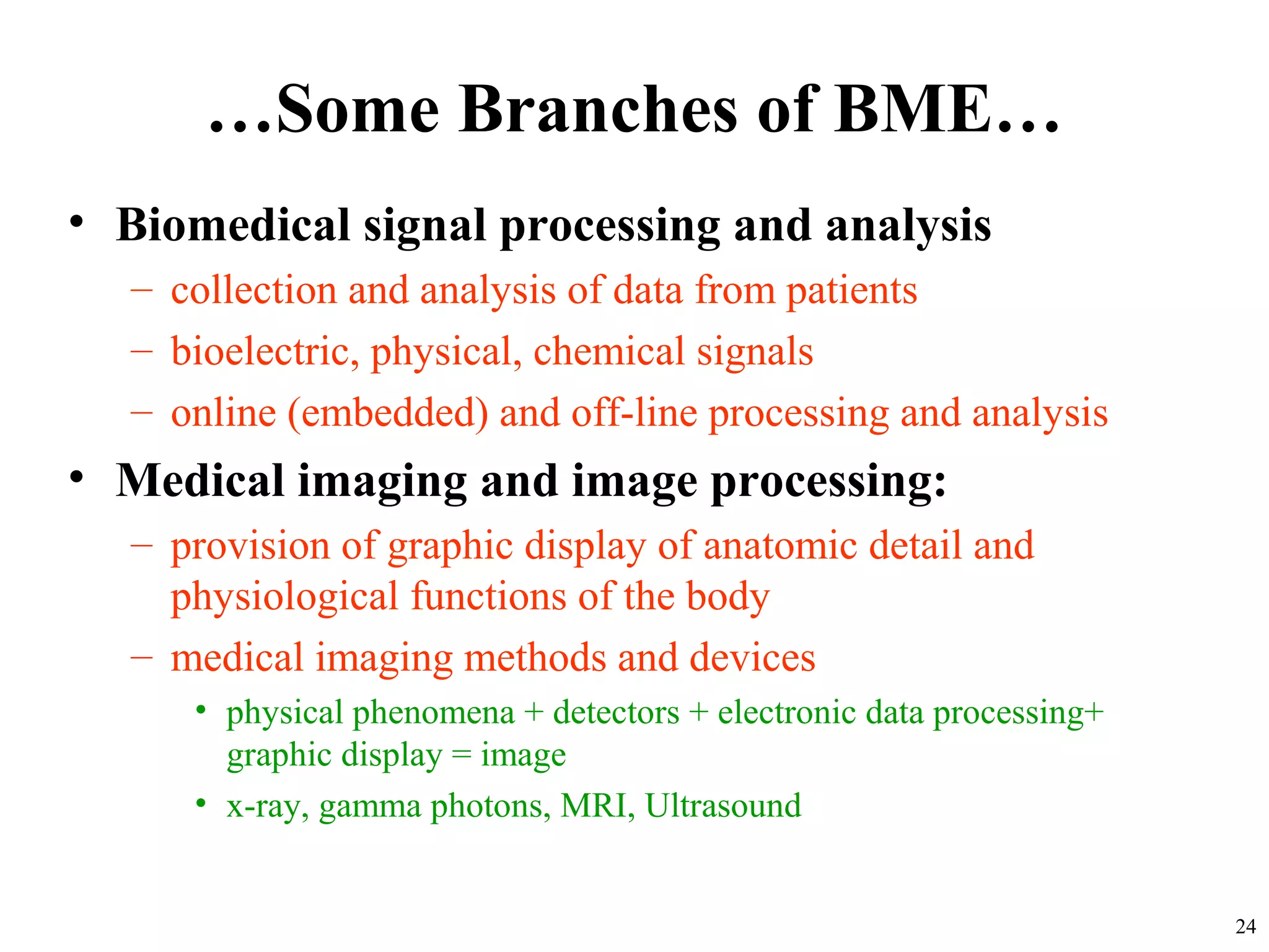 …Some Branches of BME…
• Biomedical signal processing and analysis
– collection and analysis of data from patients
– bioelectric, physical, chemical signals
– online (embedded) and off-line processing and analysis
• Medical imaging and image processing:
– provision of graphic display of anatomic detail and
physiological functions of the body
– medical imaging methods and devices
• physical phenomena + detectors + electronic data processing+
graphic display = image
• x-ray, gamma photons, MRI, Ultrasound
24
 