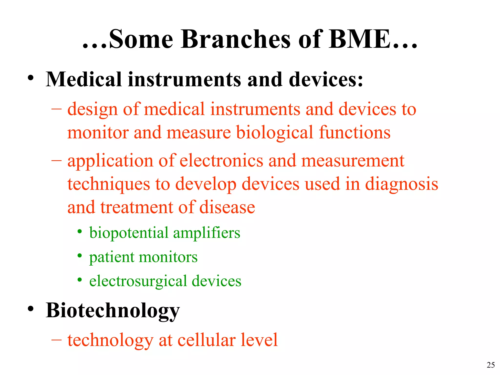 …Some Branches of BME…
• Medical instruments and devices:
– design of medical instruments and devices to
monitor and measure biological functions
– application of electronics and measurement
techniques to develop devices used in diagnosis
and treatment of disease
• biopotential amplifiers
• patient monitors
• electrosurgical devices
• Biotechnology
– technology at cellular level
25
 