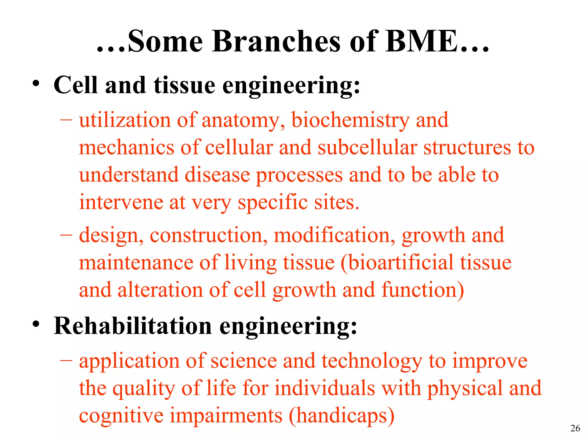 …Some Branches of BME…
• Cell and tissue engineering:
– utilization of anatomy, biochemistry and
mechanics of cellular and subcellular structures to
understand disease processes and to be able to
intervene at very specific sites.
– design, construction, modification, growth and
maintenance of living tissue (bioartificial tissue
and alteration of cell growth and function)
• Rehabilitation engineering:
– application of science and technology to improve
the quality of life for individuals with physical and
cognitive impairments (handicaps) 26
 