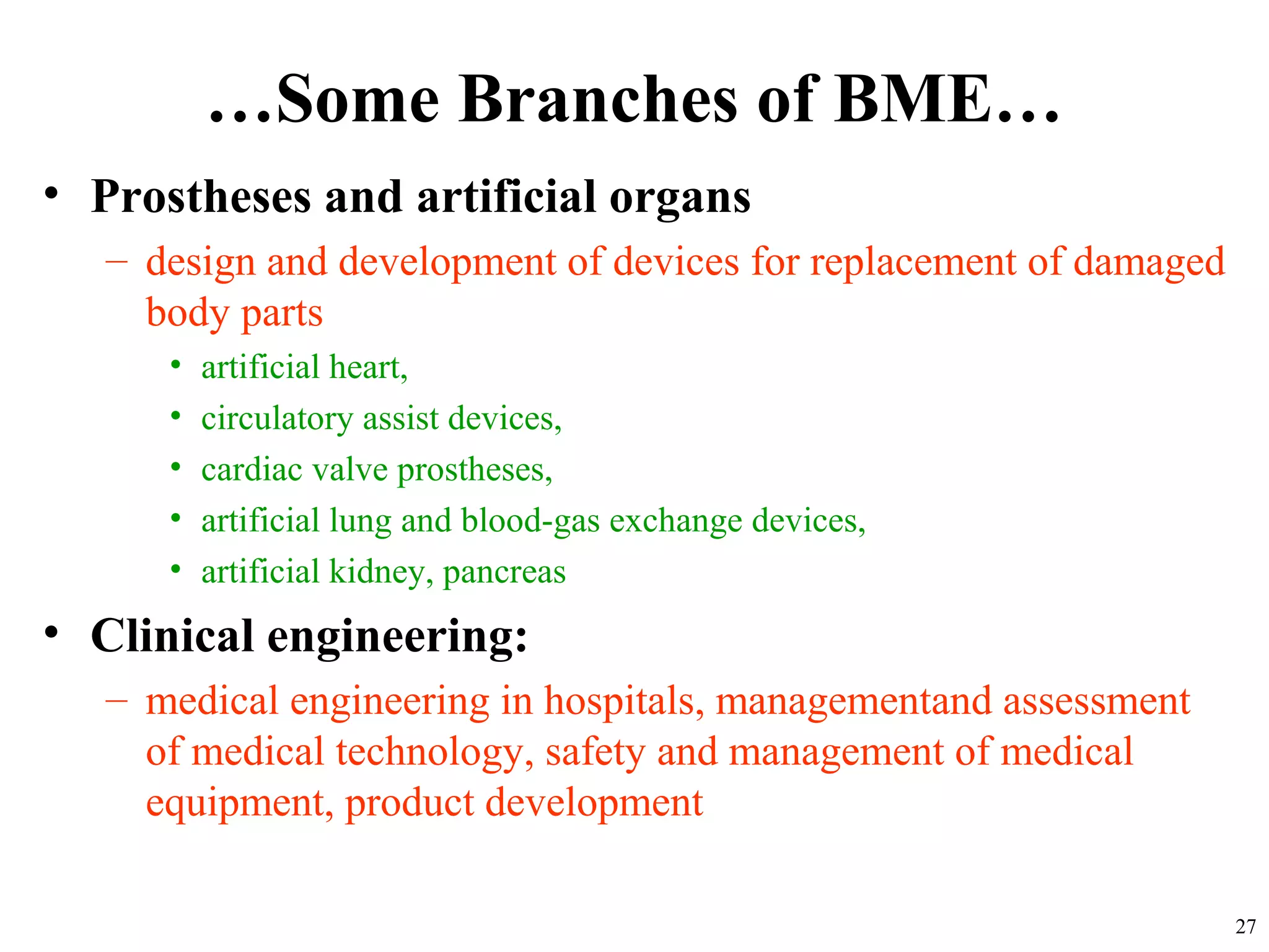 …Some Branches of BME…
• Prostheses and artificial organs
– design and development of devices for replacement of damaged
body parts
• artificial heart,
• circulatory assist devices,
• cardiac valve prostheses,
• artificial lung and blood-gas exchange devices,
• artificial kidney, pancreas
• Clinical engineering:
– medical engineering in hospitals, managementand assessment
of medical technology, safety and management of medical
equipment, product development
27
 