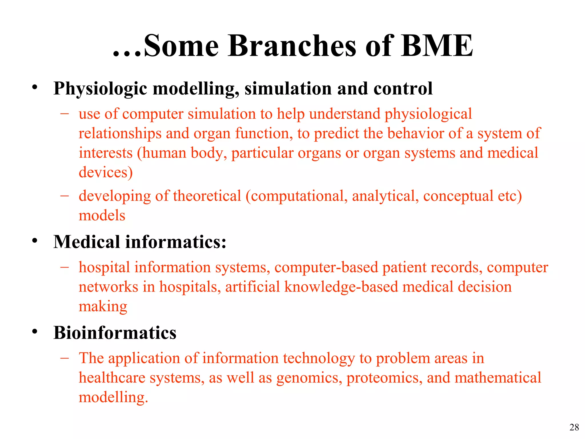 …Some Branches of BME
• Physiologic modelling, simulation and control
– use of computer simulation to help understand physiological
relationships and organ function, to predict the behavior of a system of
interests (human body, particular organs or organ systems and medical
devices)
– developing of theoretical (computational, analytical, conceptual etc)
models
• Medical informatics:
– hospital information systems, computer-based patient records, computer
networks in hospitals, artificial knowledge-based medical decision
making
• Bioinformatics
– The application of information technology to problem areas in
healthcare systems, as well as genomics, proteomics, and mathematical
modelling.
28
 