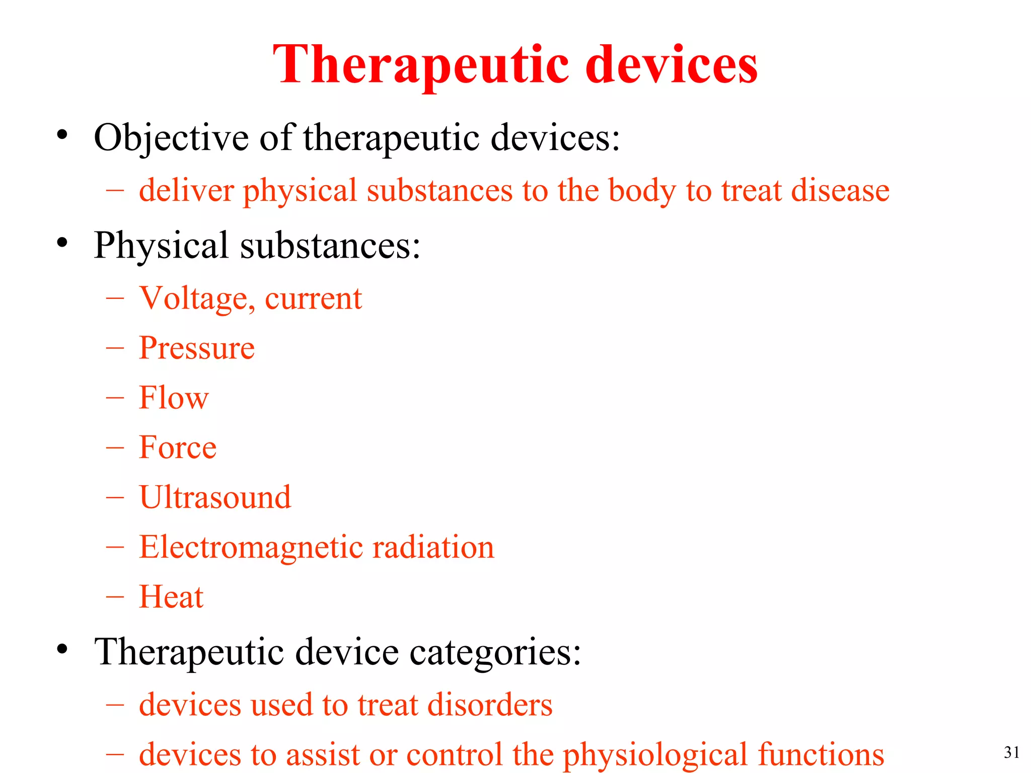 Therapeutic devices
• Objective of therapeutic devices:
– deliver physical substances to the body to treat disease
• Physical substances:
– Voltage, current
– Pressure
– Flow
– Force
– Ultrasound
– Electromagnetic radiation
– Heat
• Therapeutic device categories:
– devices used to treat disorders
– devices to assist or control the physiological functions 31
 