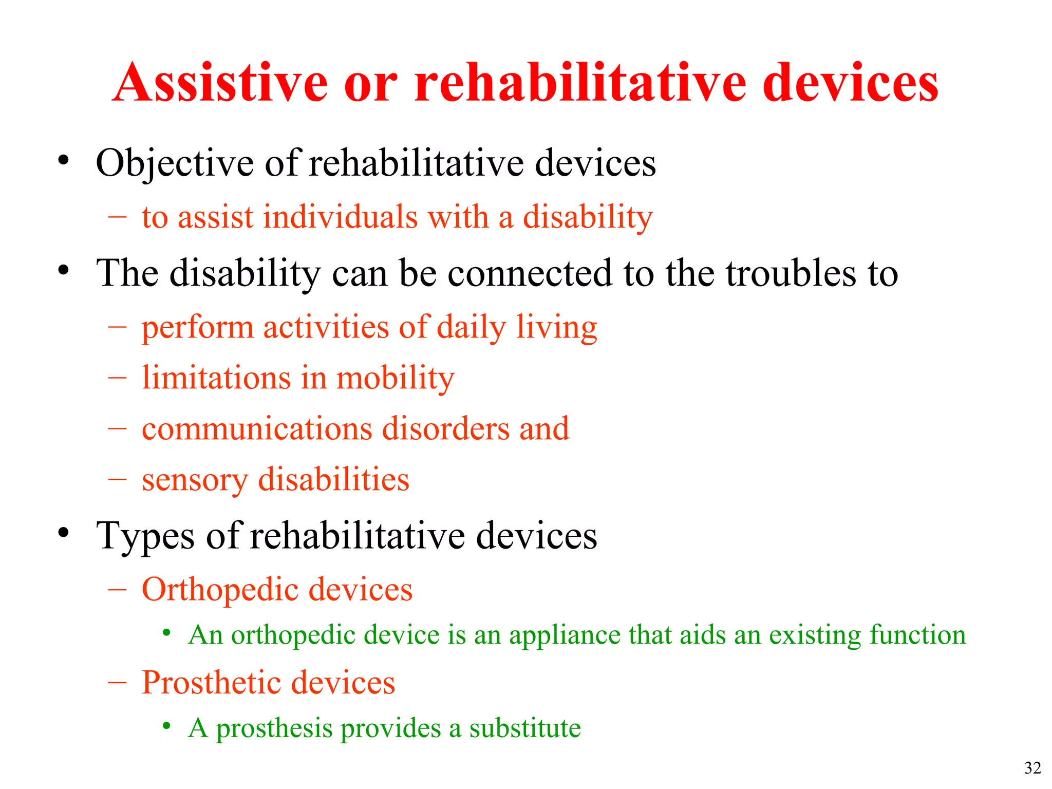 Assistive or rehabilitative devices
• Objective of rehabilitative devices
– to assist individuals with a disability
• The disability can be connected to the troubles to
– perform activities of daily living
– limitations in mobility
– communications disorders and
– sensory disabilities
• Types of rehabilitative devices
– Orthopedic devices
• An orthopedic device is an appliance that aids an existing function
– Prosthetic devices
• A prosthesis provides a substitute
32
 
