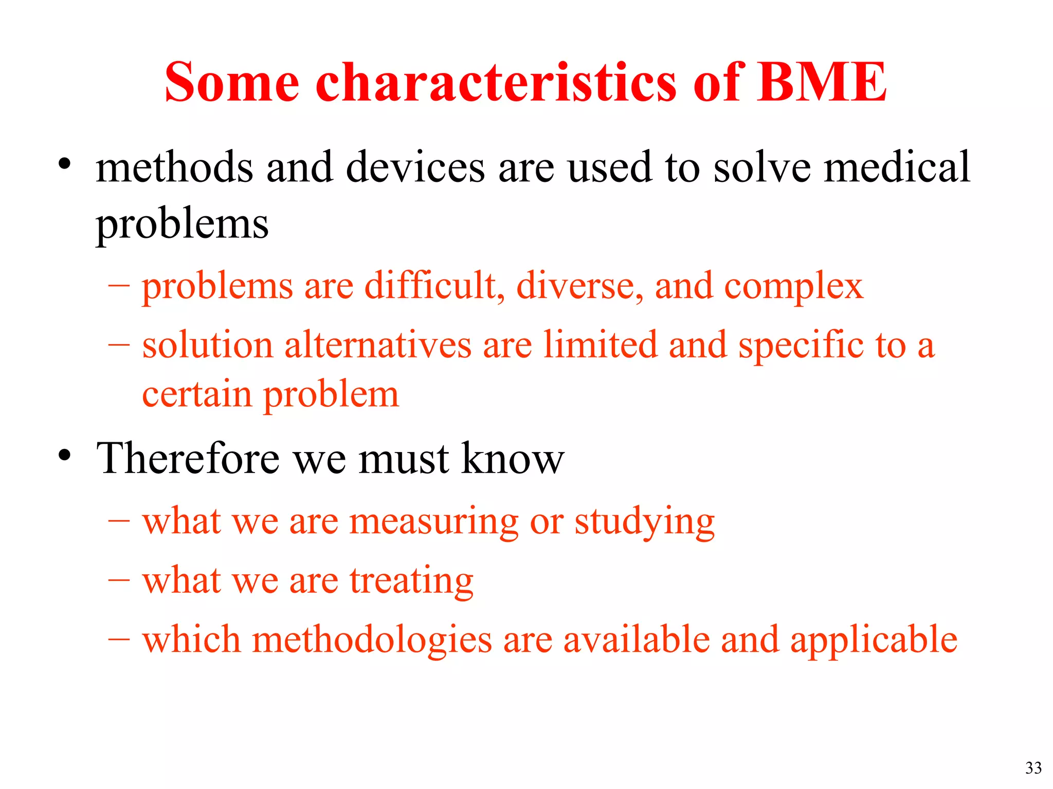 Some characteristics of BME
• methods and devices are used to solve medical
problems
– problems are difficult, diverse, and complex
– solution alternatives are limited and specific to a
certain problem
• Therefore we must know
– what we are measuring or studying
– what we are treating
– which methodologies are available and applicable
33
 