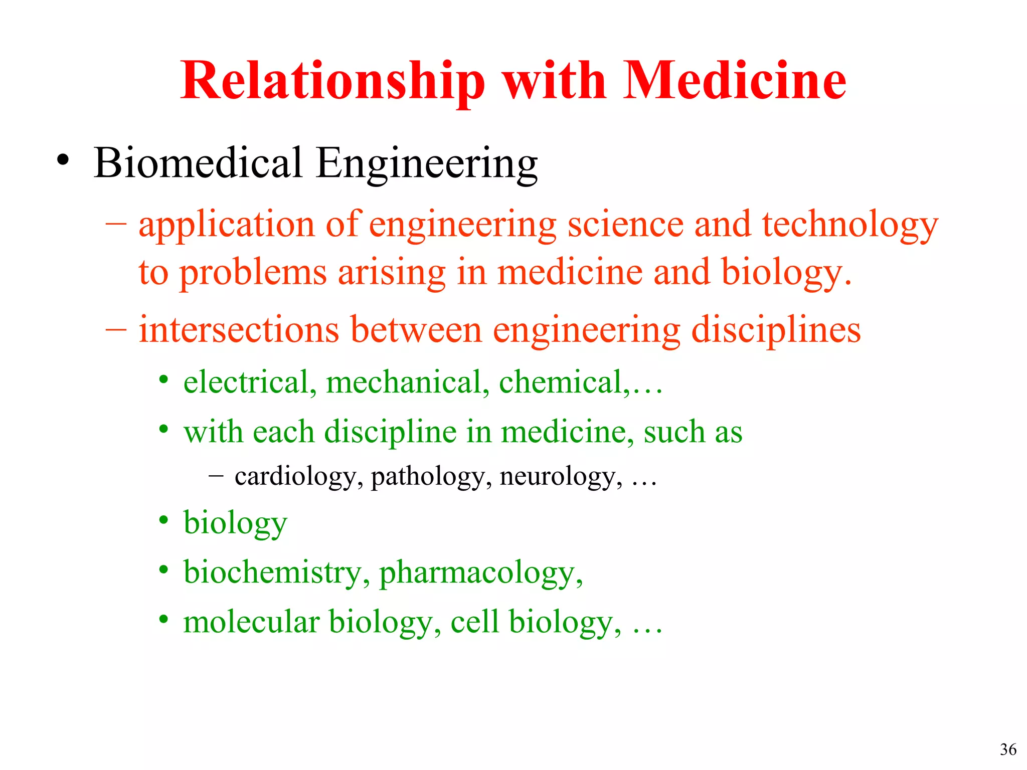 Relationship with Medicine
• Biomedical Engineering
– application of engineering science and technology
to problems arising in medicine and biology.
– intersections between engineering disciplines
• electrical, mechanical, chemical,…
• with each discipline in medicine, such as
– cardiology, pathology, neurology, …
• biology
• biochemistry, pharmacology,
• molecular biology, cell biology, …
36
 
