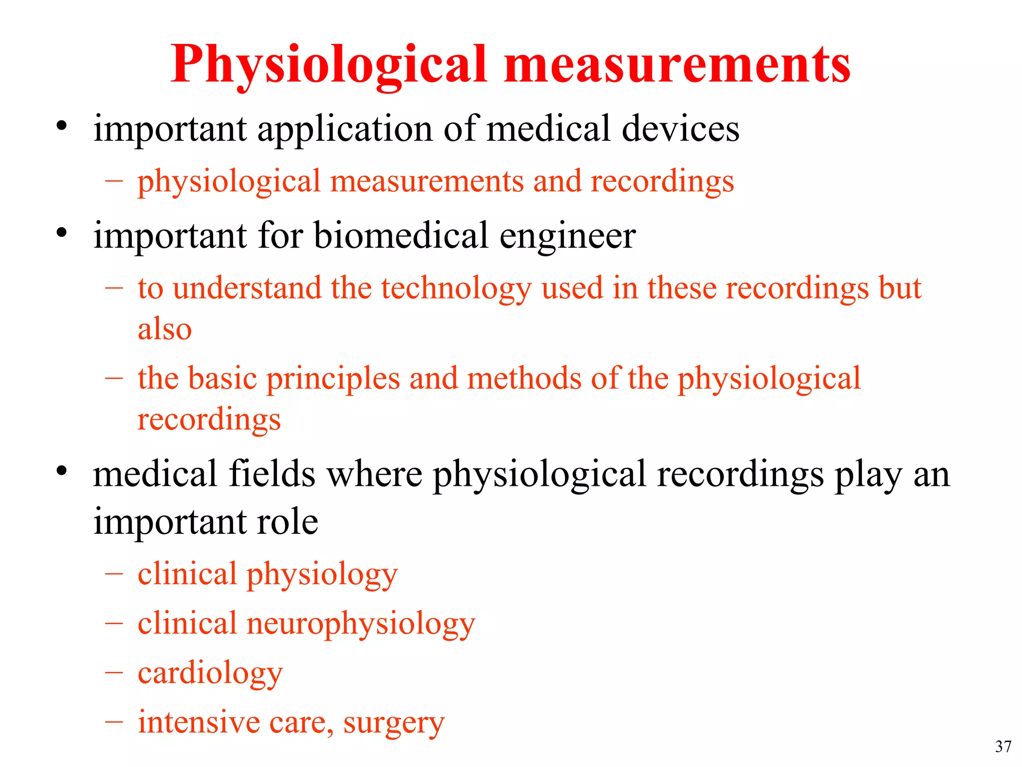 Physiological measurements
• important application of medical devices
– physiological measurements and recordings
• important for biomedical engineer
– to understand the technology used in these recordings but
also
– the basic principles and methods of the physiological
recordings
• medical fields where physiological recordings play an
important role
– clinical physiology
– clinical neurophysiology
– cardiology
– intensive care, surgery
37
 